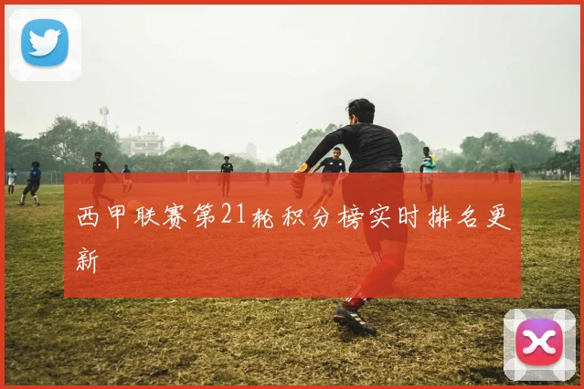 西甲联赛第21轮积分榜实时排名更新