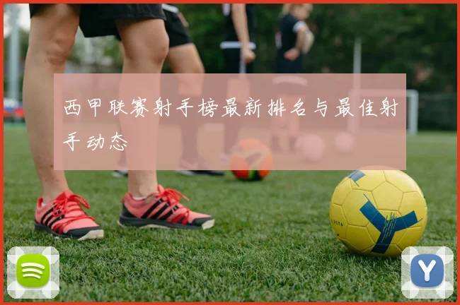 西甲联赛射手榜最新排名与最佳射手动态