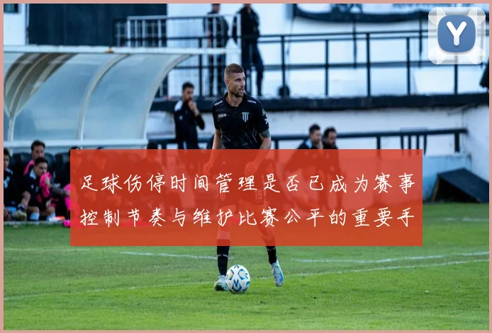 足球伤停时间管理是否已成为赛事控制节奏与维护比赛公平的重要手段