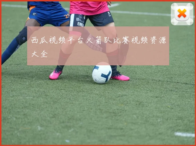 西瓜视频平台火箭队比赛视频资源大全