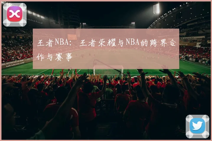 王者NBA：王者荣耀与NBA的跨界合作与赛事